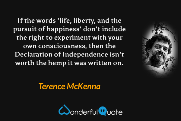 If the words 'life, liberty, and the pursuit of happiness' don't include the right to experiment with your own consciousness, then the Declaration of Independence isn't worth the hemp it was written on. - Terence McKenna quote.