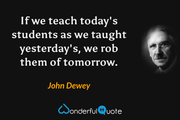 If we teach today's students as we taught yesterday's, we rob them of tomorrow. - John Dewey quote.