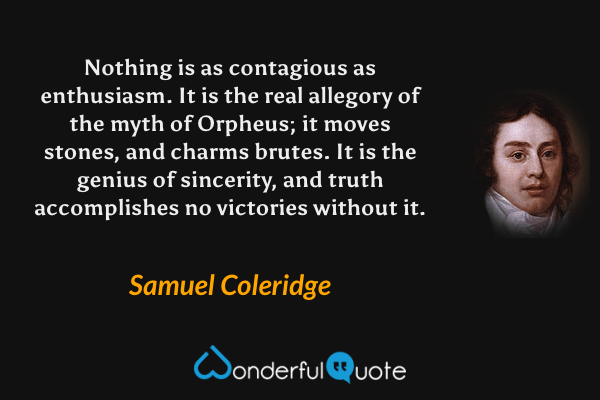 Nothing is as contagious as enthusiasm. It is the real allegory of the myth of Orpheus; it moves stones, and charms brutes. It is the genius of sincerity, and truth accomplishes no victories without it. - Samuel Coleridge quote.