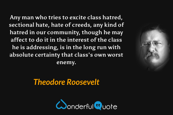 Any man who tries to excite class hatred, sectional hate, hate of creeds, any kind of hatred in our community, though he may affect to do it in the interest of the class he is addressing, is in the long run with absolute certainty that class's own worst enemy. - Theodore Roosevelt quote.