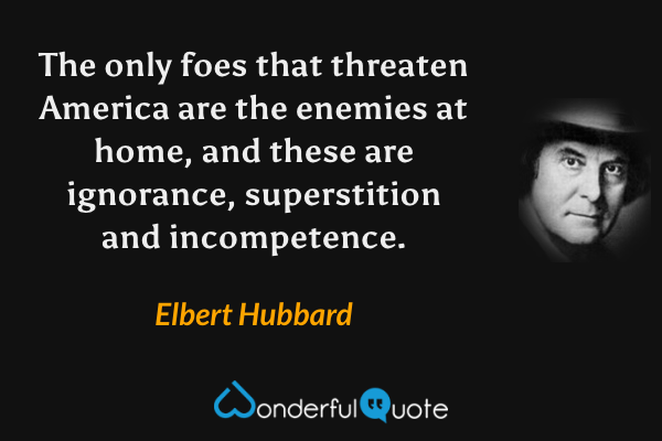The only foes that threaten America are the enemies at home, and these are ignorance, superstition and incompetence. - Elbert Hubbard quote.