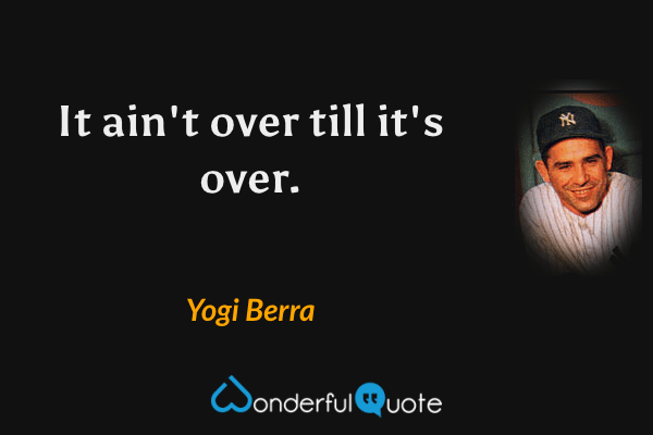It ain't over till it's over. - Yogi Berra quote.