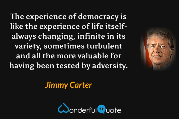 The experience of democracy is like the experience of life itself-always changing, infinite in its variety, sometimes turbulent and all the more valuable for having been tested by adversity. - Jimmy Carter quote.