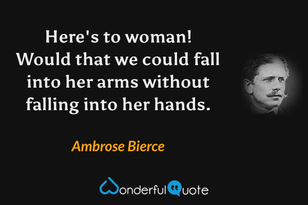 Here's to woman! Would that we could fall into her arms without falling into her hands. - Ambrose Bierce quote.