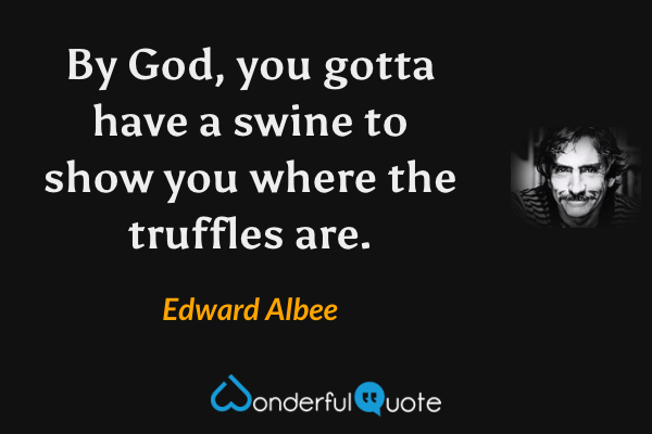 By God, you gotta have a swine to show you where the truffles are. - Edward Albee quote.