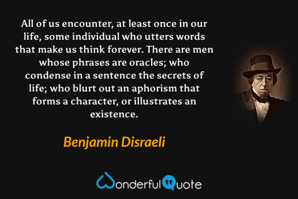 All of us encounter, at least once in our life, some individual who utters words that make us think forever.  There are men whose phrases are oracles; who condense in a sentence the secrets of life; who blurt out an aphorism that forms a character, or illustrates an existence. - Benjamin Disraeli quote.