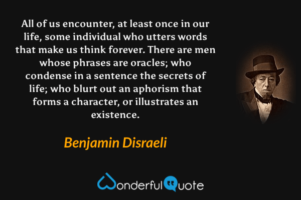 All of us encounter, at least once in our life, some individual who utters words that make us think forever. There are men whose phrases are oracles; who condense in a sentence the secrets of life; who blurt out an aphorism that forms a character, or illustrates an existence. - Benjamin Disraeli quote.