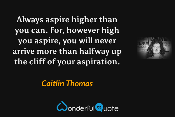 Always aspire higher than you can. For, however high you aspire, you will never arrive more than halfway up the cliff of your aspiration. - Caitlin Thomas quote.