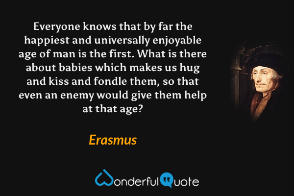 Everyone knows that by far the happiest and universally enjoyable age of man is the first.  What is there about babies which makes us hug and kiss and fondle them, so that even an enemy would give them help at that age? - Erasmus quote.