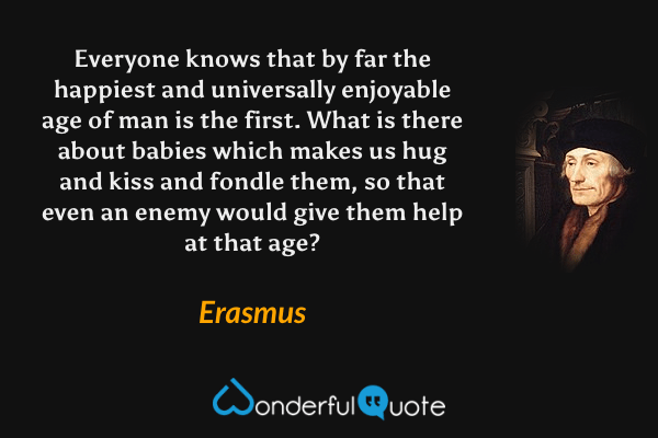 Everyone knows that by far the happiest and universally enjoyable age of man is the first. What is there about babies which makes us hug and kiss and fondle them, so that even an enemy would give them help at that age? - Erasmus quote.