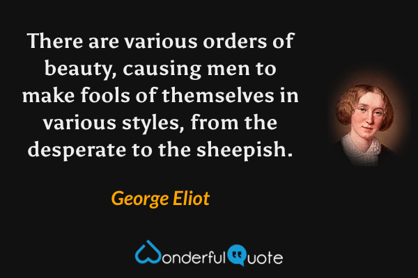 There are various orders of beauty, causing men to make fools of themselves in various styles, from the desperate to the sheepish. - George Eliot quote.