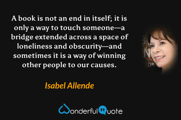 A book is not an end in itself; it is only a way to touch someone—a bridge extended across a space of loneliness and obscurity—and sometimes it is a way of winning other people to our causes. - Isabel Allende quote.