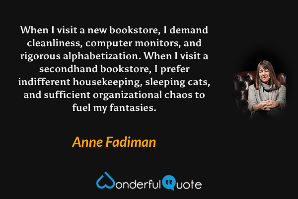 When I visit a new bookstore, I demand cleanliness, computer monitors, and rigorous alphabetization. When I visit a secondhand bookstore, I prefer indifferent housekeeping, sleeping cats, and sufficient organizational chaos to fuel my fantasies. - Anne Fadiman quote.