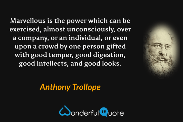 Marvellous is the power which can be exercised, almost unconsciously, over a company, or an individual, or even upon a crowd by one person gifted with good temper, good digestion, good intellects, and good looks. - Anthony Trollope quote.