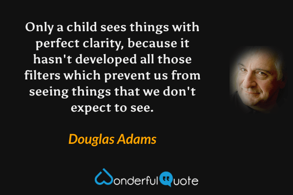 Only a child sees things with perfect clarity, because it hasn't developed all those filters which prevent us from seeing things that we don't expect to see. - Douglas Adams quote.