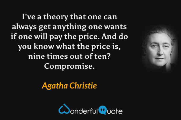 I've a theory that one can always get anything one wants if one will pay the price.  And do you know what the price is, nine times out of ten?  Compromise. - Agatha Christie quote.