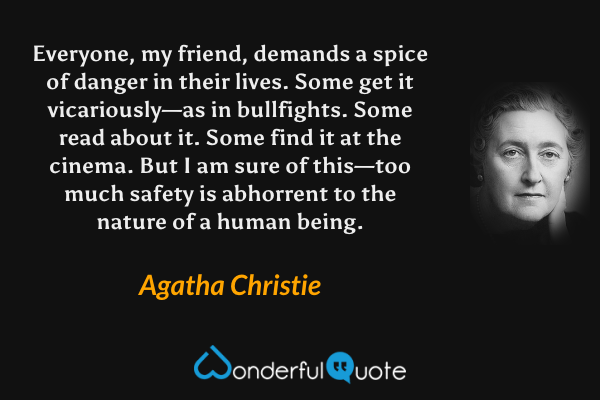 Everyone, my friend, demands a spice of danger in their lives.  Some get it vicariously—as in bullfights.  Some read about it.  Some find it at the cinema.  But I am sure of this—too much safety is abhorrent to the nature of a human being. - Agatha Christie quote.