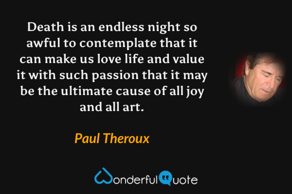 Death is an endless night so awful to contemplate that it can make us love life and value it with such passion that it may be the ultimate cause of all joy and all art. - Paul Theroux quote.