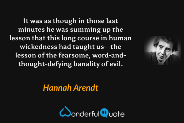 It was as though in those last minutes he was summing up the lesson that this long course in human wickedness had taught us—the lesson of the fearsome, word-and-thought-defying banality of evil. - Hannah Arendt quote.