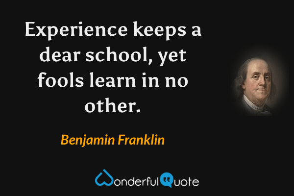 Experience keeps a dear school, yet fools learn in no other. - Benjamin Franklin quote.