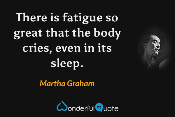 There is fatigue so great that the body cries, even in its sleep. - Martha Graham quote.