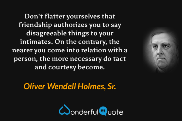 Don't flatter yourselves that friendship authorizes you to say disagreeable things to your intimates. On the contrary, the nearer you come into relation with a person, the more necessary do tact and courtesy become. - Oliver Wendell Holmes, Sr. quote.