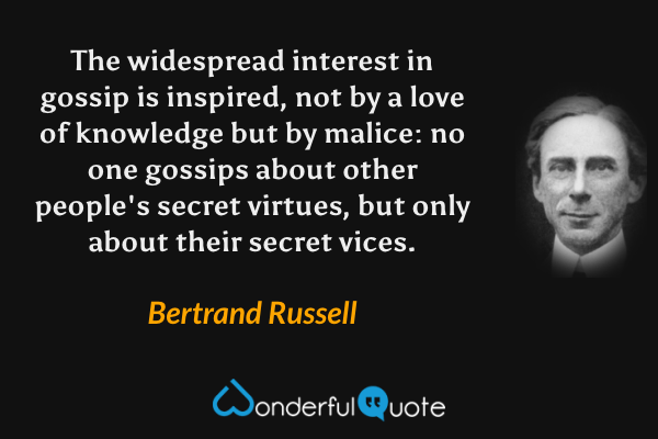 The widespread interest in gossip is inspired, not by a love of knowledge but by malice: no one gossips about other people's secret virtues, but only about their secret vices. - Bertrand Russell quote.
