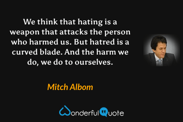 We think that hating is a weapon that attacks the person who harmed us. But hatred is a curved blade. And the harm we do, we do to ourselves. - Mitch Albom quote.
