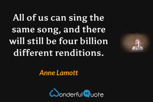 All of us can sing the same song, and there will still be four billion different renditions. - Anne Lamott quote.