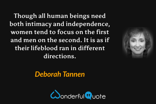 Though all human beings need both intimacy and independence, women tend to focus on the first and men on the second.  It is as if their lifeblood ran in different directions. - Deborah Tannen quote.