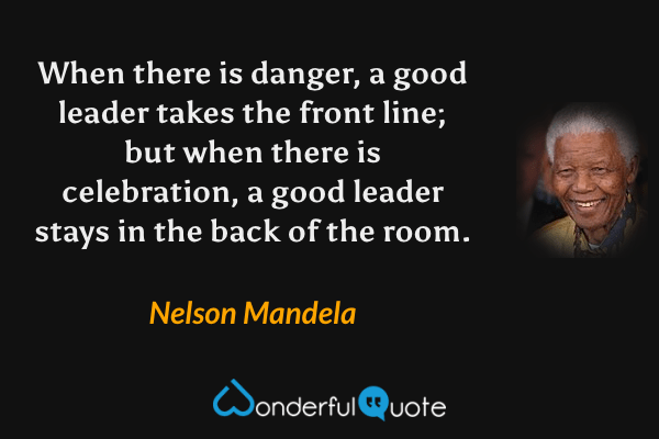 When there is danger, a good leader takes the front line; but when there is celebration, a good leader stays in the back of the room. - Nelson Mandela quote.