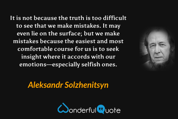 It is not because the truth is too difficult to see that we make mistakes. It may even lie on the surface; but we make mistakes because the easiest and most comfortable course for us is to seek insight where it accords with our emotions—especially selfish ones. - Aleksandr Solzhenitsyn quote.