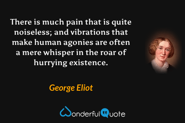 There is much pain that is quite noiseless; and vibrations that make human agonies are often a mere whisper in the roar of hurrying existence. - George Eliot quote.