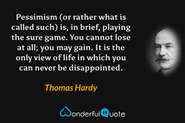Pessimism (or rather what is called such) is, in brief, playing the sure game. You cannot lose at all; you may gain. It is the only view of life in which you can never be disappointed. - Thomas Hardy quote.