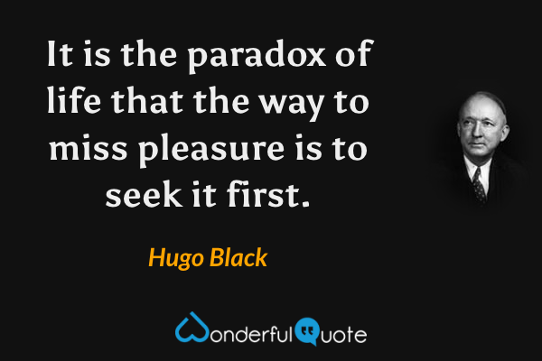 It is the paradox of life that the way to miss pleasure is to seek it first. - Hugo Black quote.