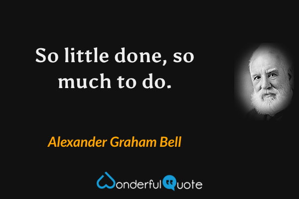 So little done, so much to do. - Alexander Graham Bell quote.