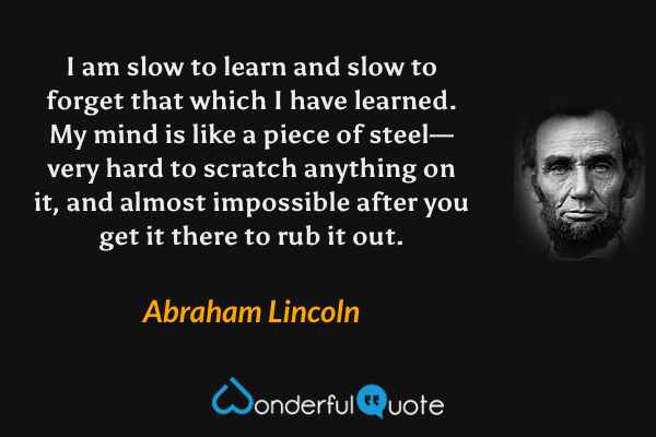 I am slow to learn and slow to forget that which I have learned.  My mind is like a piece of steel—very hard to scratch anything on it, and almost impossible after you get it there to rub it out. - Abraham Lincoln quote.