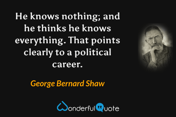 He knows nothing; and he thinks he knows everything.  That points clearly to a political career. - George Bernard Shaw quote.