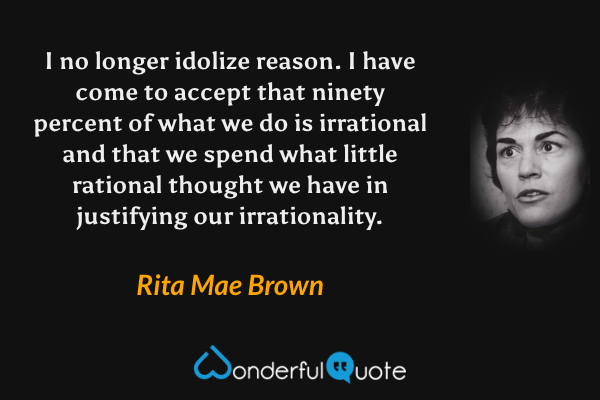 I no longer idolize reason. I have come to accept that ninety percent of what we do is irrational and that we spend what little rational thought we have in justifying our irrationality. - Rita Mae Brown quote.