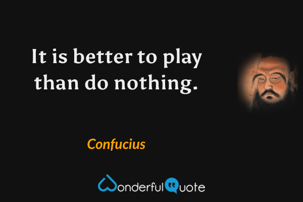 It is better to play than do nothing. - Confucius quote.