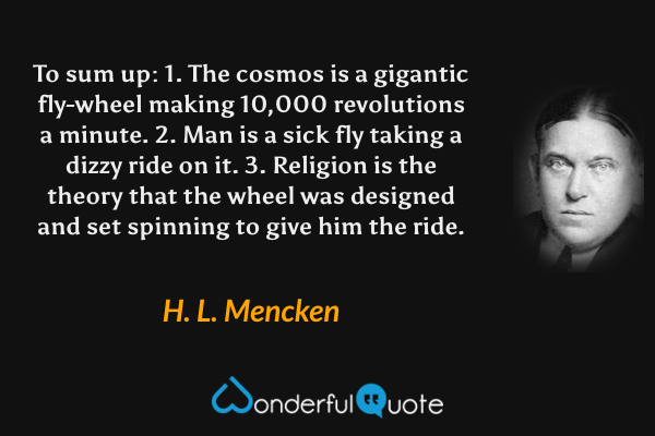 To sum up:  1. The cosmos is a gigantic fly-wheel making 10,000 revolutions a minute.  2. Man is a sick fly taking a dizzy ride on it.  3. Religion is the theory that the wheel was designed and set spinning to give him the ride. - H. L. Mencken quote.