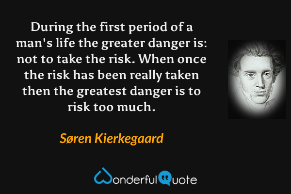 During the first period of a man's life the greater danger is: not to take the risk. When once the risk has been really taken then the greatest danger is to risk too much. - Søren Kierkegaard quote.