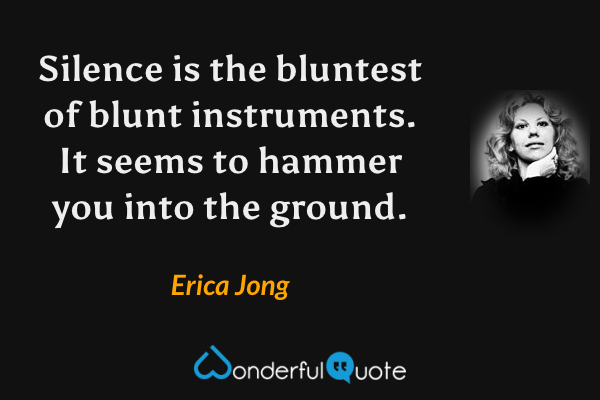 Silence is the bluntest of blunt instruments. It seems to hammer you into the ground. - Erica Jong quote.