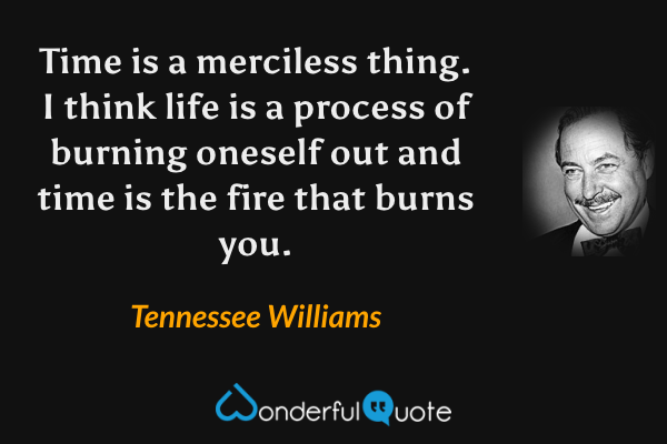 Time is a merciless thing.  I think life is a process of burning oneself out and time is the fire that burns you. - Tennessee Williams quote.