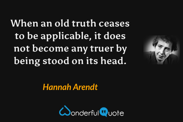 When an old truth ceases to be applicable, it does not become any truer by being stood on its head. - Hannah Arendt quote.