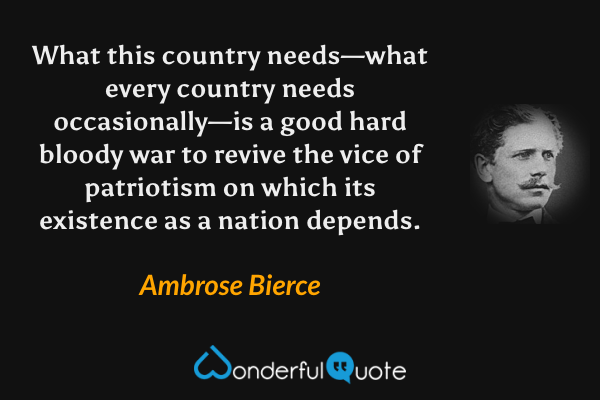 What this country needs—what every country needs occasionally—is a good hard bloody war to revive the vice of patriotism on which its existence as a nation depends. - Ambrose Bierce quote.