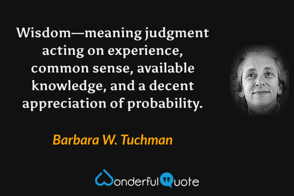 Wisdom—meaning judgment acting on experience, common sense, available knowledge, and a decent appreciation of probability. - Barbara W. Tuchman quote.