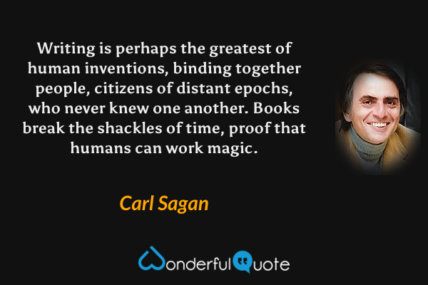 Writing is perhaps the greatest of human inventions, binding together people, citizens of distant epochs, who never knew one another. Books break the shackles of time, proof that humans can work magic. - Carl Sagan quote.