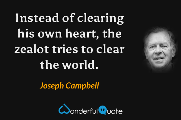 Instead of clearing his own heart, the zealot tries to clear the world. - Joseph Campbell quote.