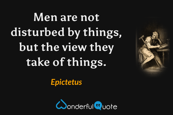 Men are not disturbed by things, but the view they take of things. - Epictetus quote.